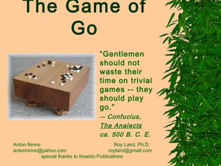 The Game of
        Go
                                      “Gentlemen
                                      should not
                                      waste their
                                      time on trivial
                                      games -- they
                                      should play
                                      go.”
                                      -- Confucius,
                                      The Analects
                                      ca. 500 B. C. E.
Anton Ninno                                   Roy Laird, Ph.D.
antonninno@yahoo.com                       roylaird@gmail.com
            special thanks to Kiseido Publications
 