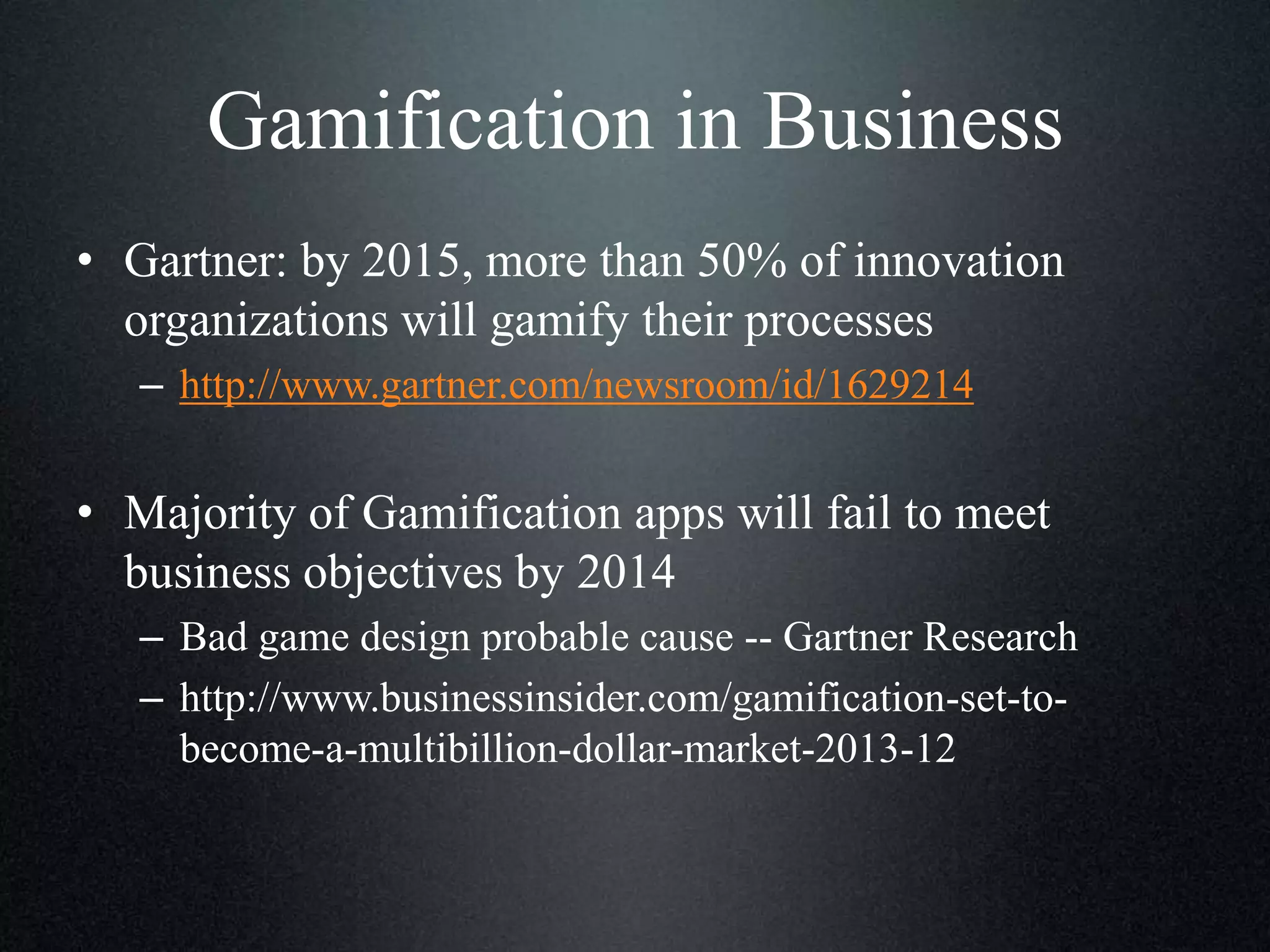 Gamification in Business
• Gartner: by 2015, more than 50% of innovation
organizations will gamify their processes
– http://www.gartner.com/newsroom/id/1629214

• Majority of Gamification apps will fail to meet
business objectives by 2014
– Bad game design probable cause -- Gartner Research
– http://www.businessinsider.com/gamification-set-tobecome-a-multibillion-dollar-market-2013-12

 