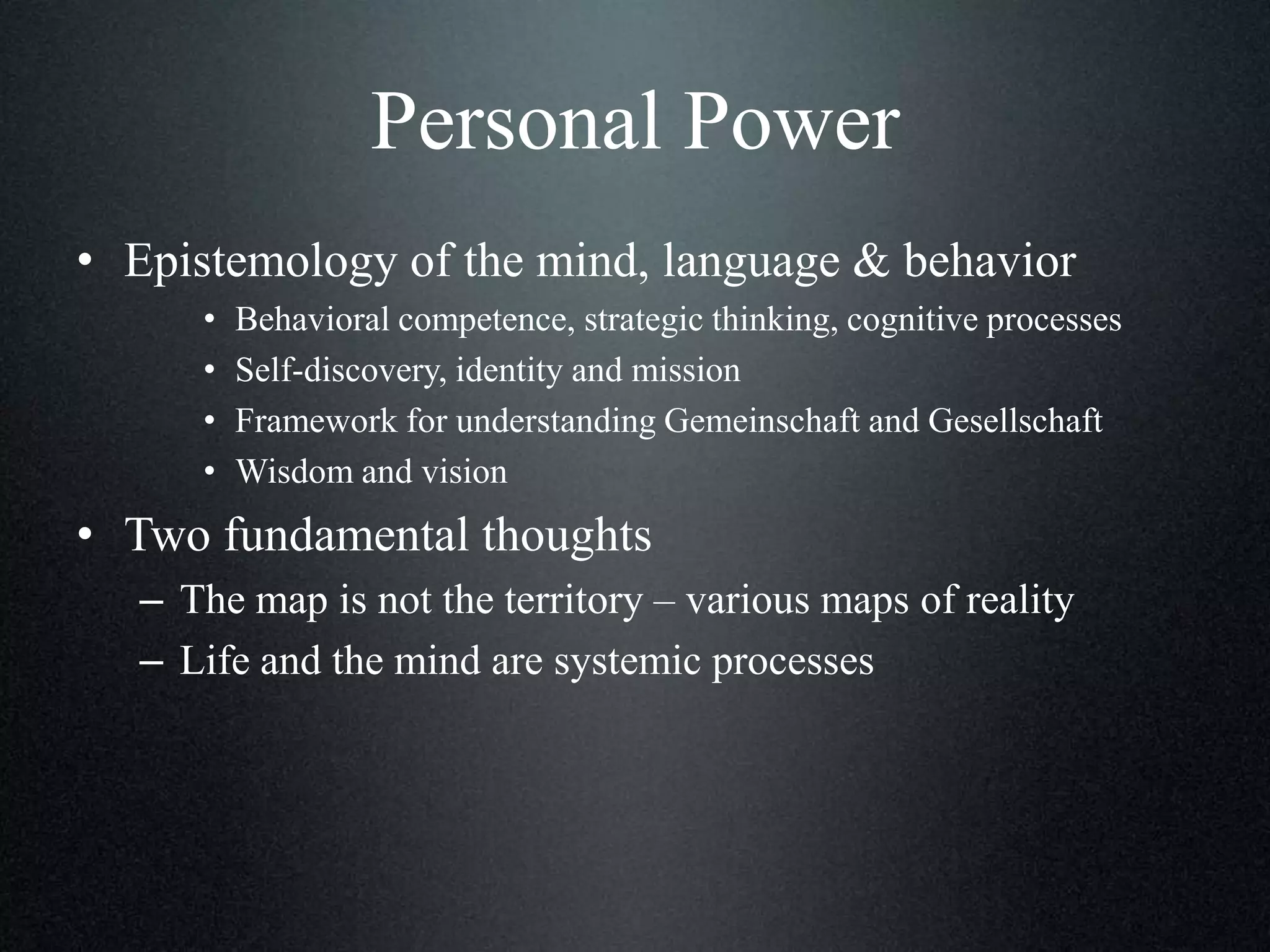 Personal Power
• Epistemology of the mind, language & behavior
•
•
•
•

Behavioral competence, strategic thinking, cognitive processes
Self-discovery, identity and mission
Framework for understanding Gemeinschaft and Gesellschaft
Wisdom and vision

• Two fundamental thoughts
– The map is not the territory – various maps of reality
– Life and the mind are systemic processes

 