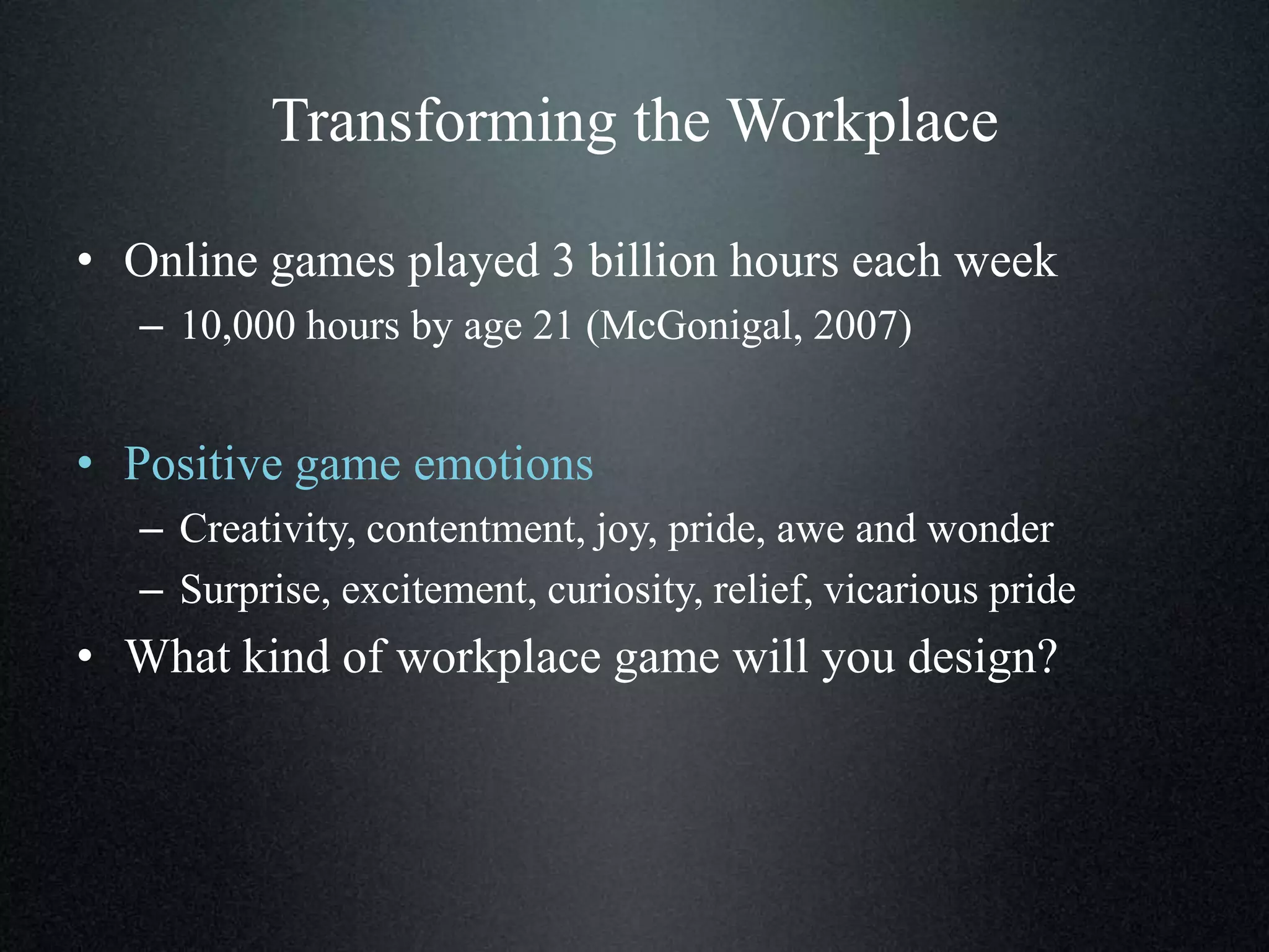 Transforming the Workplace
• Online games played 3 billion hours each week
– 10,000 hours by age 21 (McGonigal, 2007)

• Positive game emotions
– Creativity, contentment, joy, pride, awe and wonder
– Surprise, excitement, curiosity, relief, vicarious pride

• What kind of workplace game will you design?

 