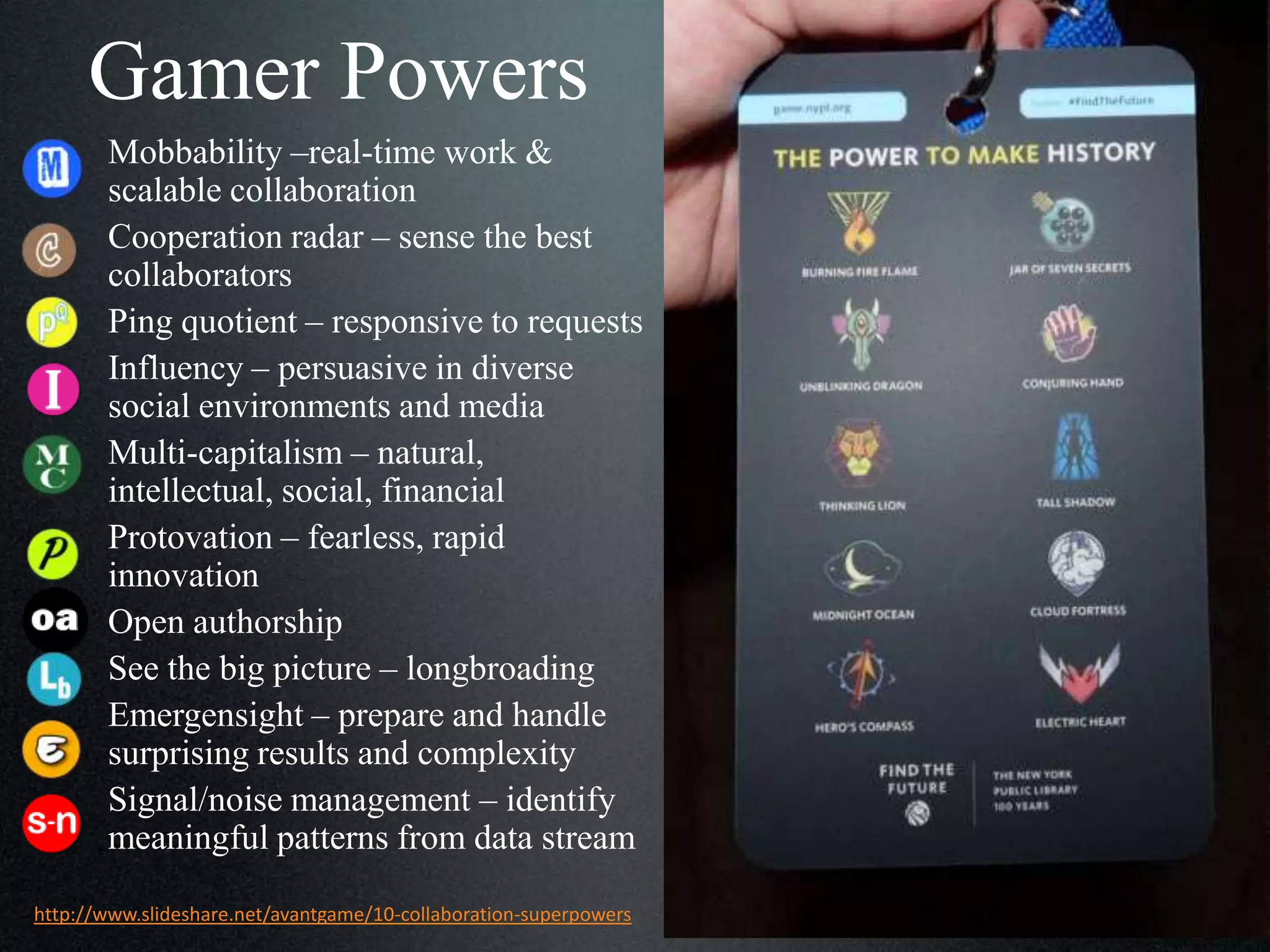 Gamer Powers
Mobbability –real-time work &
scalable collaboration
Cooperation radar – sense the best
collaborators
Ping quotient – responsive to requests
Influency – persuasive in diverse
social environments and media
Multi-capitalism – natural,
intellectual, social, financial
Protovation – fearless, rapid
innovation
Open authorship
See the big picture – longbroading
Emergensight – prepare and handle
surprising results and complexity
Signal/noise management – identify
meaningful patterns from data stream
http://www.slideshare.net/avantgame/10-collaboration-superpowers

 