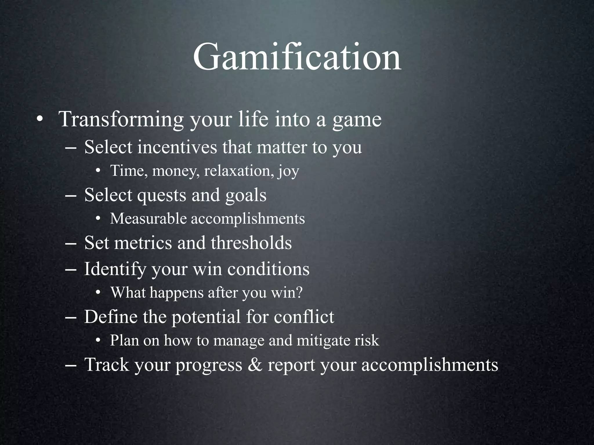 Gamification
• Transforming your life into a game
– Select incentives that matter to you
• Time, money, relaxation, joy

– Select quests and goals
• Measurable accomplishments

– Set metrics and thresholds
– Identify your win conditions
• What happens after you win?

– Define the potential for conflict
• Plan on how to manage and mitigate risk

– Track your progress & report your accomplishments

 