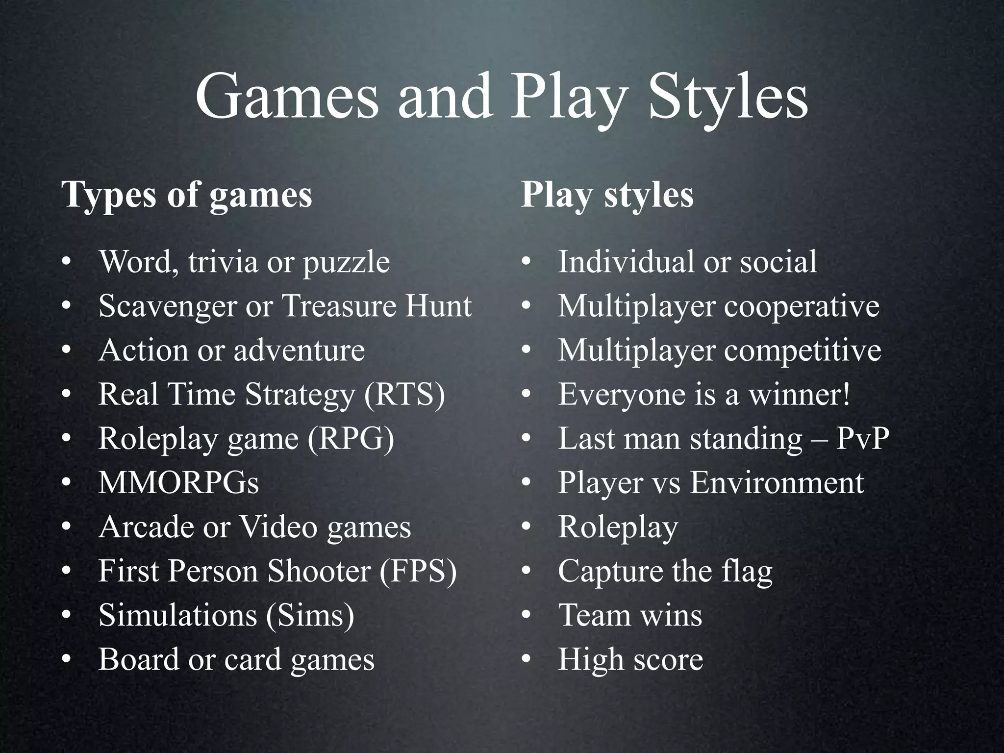 Games and Play Styles
Types of games

Play styles

•
•
•
•
•
•
•
•
•
•

•
•
•
•
•
•
•
•
•
•

Word, trivia or puzzle
Scavenger or Treasure Hunt
Action or adventure
Real Time Strategy (RTS)
Roleplay game (RPG)
MMORPGs
Arcade or Video games
First Person Shooter (FPS)
Simulations (Sims)
Board or card games

Individual or social
Multiplayer cooperative
Multiplayer competitive
Everyone is a winner!
Last man standing – PvP
Player vs Environment
Roleplay
Capture the flag
Team wins
High score

 
