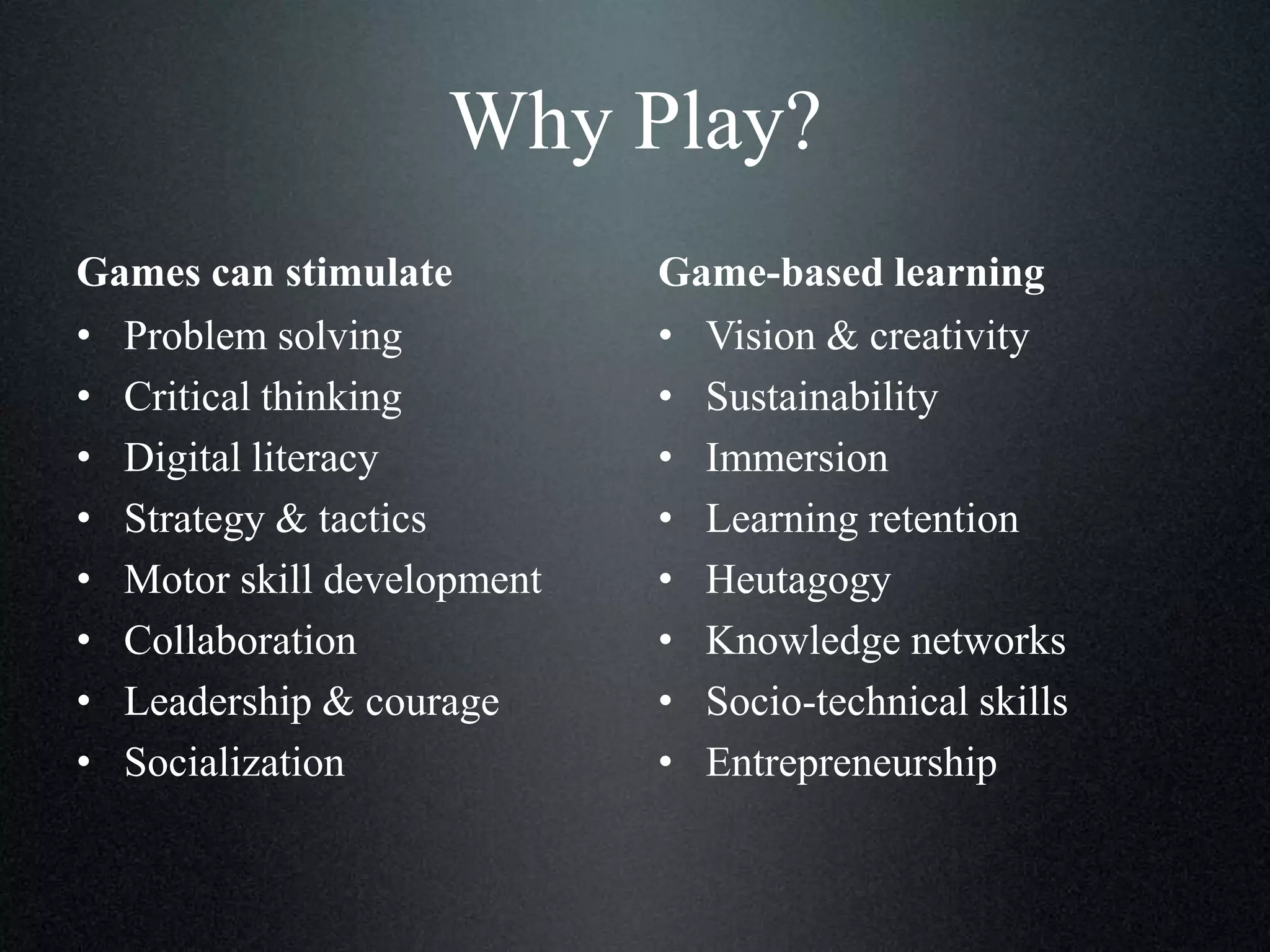Why Play?
Games can stimulate
• Problem solving
• Critical thinking
• Digital literacy
• Strategy & tactics
• Motor skill development
• Collaboration
• Leadership & courage
• Socialization

Game-based learning
• Vision & creativity
• Sustainability
• Immersion
• Learning retention
• Heutagogy
• Knowledge networks
• Socio-technical skills
• Entrepreneurship

 
