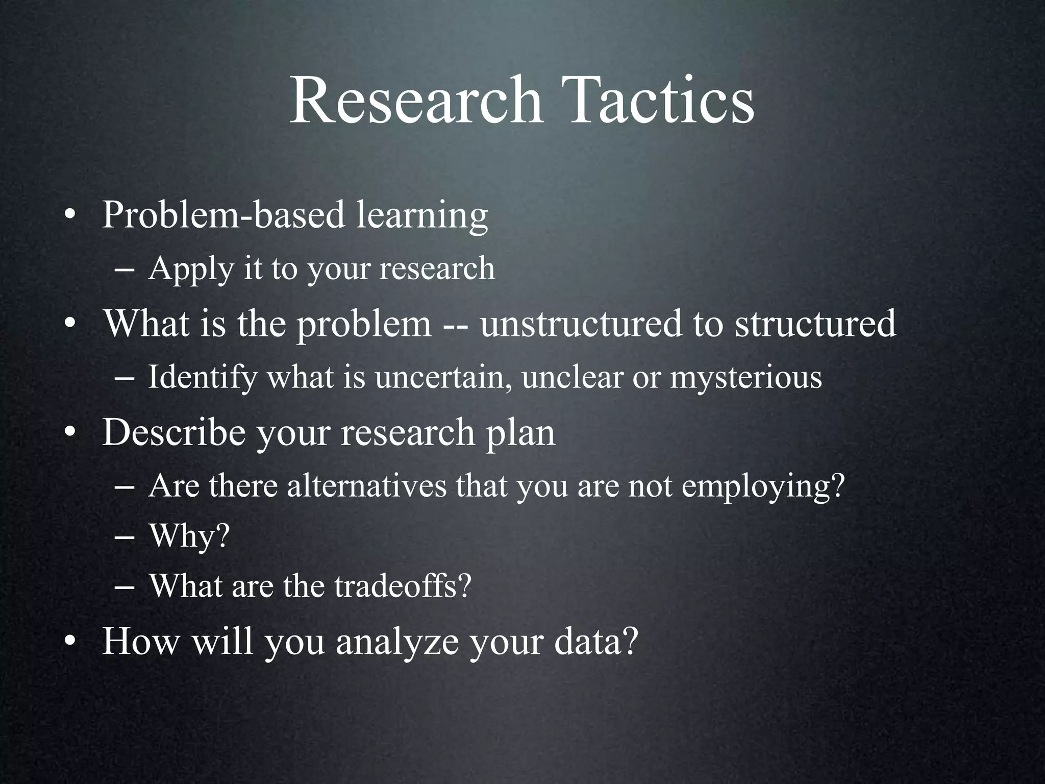 Research Tactics
• Problem-based learning
– Apply it to your research

• What is the problem -- unstructured to structured
– Identify what is uncertain, unclear or mysterious

• Describe your research plan
– Are there alternatives that you are not employing?
– Why?
– What are the tradeoffs?

• How will you analyze your data?

 