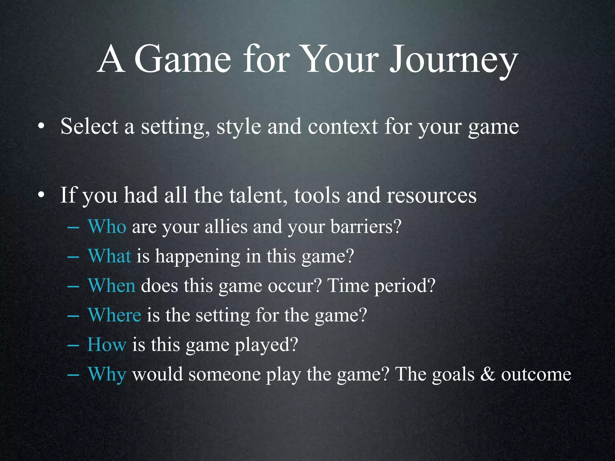 A Game for Your Journey
• Select a setting, style and context for your game
• If you had all the talent, tools and resources
–
–
–
–
–
–

Who are your allies and your barriers?
What is happening in this game?
When does this game occur? Time period?
Where is the setting for the game?
How is this game played?
Why would someone play the game? The goals & outcome

 