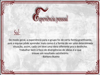 De modo geral, a experiência para o grupo foi de certa forma gratificante, 
pois a equipe pôde aprender mais como é a forma de ver uma determinada 
situação, assim, cada um teve uma ideia diferente pra o desfecho. 
Trabalhar bem o foco de divergências de ideias é o que 
trouxe um resultado satisfatório. 
- Bárbara Bueno 
 
