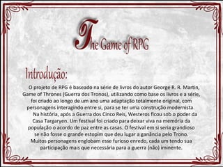 O projeto de RPG é baseado na série de livros do autor George R. R. Martin, 
Game of Thrones (Guerra dos Tronos), utilizando como base os livros e a série, 
foi criado ao longo de um ano uma adaptação totalmente original, com 
personagens interagindo entre si, para se ter uma construção modernista. 
Na história, após a Guerra dos Cinco Reis, Westeros ficou sob o poder da 
Casa Targaryen. Um festival foi criado para deixar viva na memória da 
população o acordo de paz entre as casas. O festival em si seria grandioso 
se não fosse o grande estopim que deu lugar a ganância pelo Trono. 
Muitos personagens englobam esse furioso enredo, cada um tendo sua 
participação mais que necessária para a guerra (não) iminente. 
 