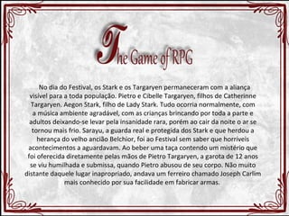 No dia do Festival, os Stark e os Targaryen permaneceram com a aliança 
visível para a toda população. Pietro e Cibelle Targaryen, filhos de Catherinne 
Targaryen. Aegon Stark, filho de Lady Stark. Tudo ocorria normalmente, com 
a música ambiente agradável, com as crianças brincando por toda a parte e 
adultos deixando-se levar pela insanidade rara, porém ao cair da noite o ar se 
tornou mais frio. Sarayu, a guarda real e protegida dos Stark e que herdou a 
herança do velho ancião Belchior, foi ao Festival sem saber que horríveis 
acontecimentos a aguardavam. Ao beber uma taça contendo um mistério que 
foi oferecida diretamente pelas mãos de Pietro Targaryen, a garota de 12 anos 
se viu humilhada e submissa, quando Pietro abusou de seu corpo. Não muito 
distante daquele lugar inapropriado, andava um ferreiro chamado Joseph Carlim 
mais conhecido por sua facilidade em fabricar armas. 
 