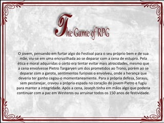 O jovem, pensando em furtar algo do Festival para o seu próprio bem e de sua 
mãe, viu-se em uma encruzilhada ao se deparar com a cena de estupro. Pela 
ética e moral adquiridas o certo era tentar evitar mais atrocidades, mesmo que 
a cena envolvesse Pietro Targaryen um dos prometidos ao Trono, porém ao se 
deparar com a garota, sentimentos furiosos o envolveu, onde a herança que 
deveria ter ganho cegou-o momentaneamente. Para a própria defesa, Sarayu, 
sem pestanejar, cravou a própria espada no coração do jovem Pietro e fugiu 
para manter a integridade. Após a cena, Joseph tinha em mãos algo que poderia 
continuar com a paz em Westeros ou arruinar todos os 150 anos de festividade. 
 
