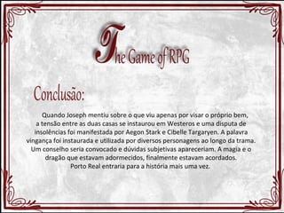 Quando Joseph mentiu sobre o que viu apenas por visar o próprio bem, 
a tensão entre as duas casas se instaurou em Westeros e uma disputa de 
insolências foi manifestada por Aegon Stark e Cibelle Targaryen. A palavra 
vingança foi instaurada e utilizada por diversos personagens ao longo da trama. 
Um conselho seria convocado e dúvidas subjetivas apareceriam. A magia e o 
dragão que estavam adormecidos, finalmente estavam acordados. 
Porto Real entraria para a história mais uma vez. 
 