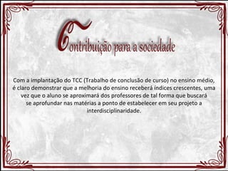 Com a implantação do TCC (Trabalho de conclusão de curso) no ensino médio, 
é claro demonstrar que a melhoria do ensino receberá índices crescentes, uma 
vez que o aluno se aproximará dos professores de tal forma que buscará 
se aprofundar nas matérias a ponto de estabelecer em seu projeto a 
interdisciplinaridade. 
 