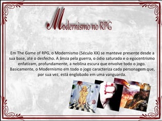 Em The Game of RPG, o Modernismo (Século XX) se manteve presente desde a 
sua base, até o desfecho. A ânsia pela guerra, o ódio saturado e o egocentrismo 
enfatizam, profundamente, a neblina escura que envolve todo o jogo. 
Basicamente, o Modernismo em todo o jogo caracteriza cada personagem que, 
por sua vez, está englobado em uma vanguarda. 
 