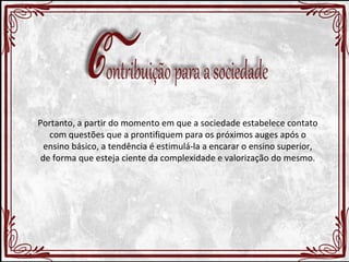 Portanto, a partir do momento em que a sociedade estabelece contato 
com questões que a prontifiquem para os próximos auges após o 
ensino básico, a tendência é estimulá-la a encarar o ensino superior, 
de forma que esteja ciente da complexidade e valorização do mesmo. 
 