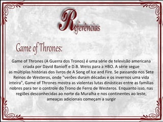 Game of Thrones (A Guerra dos Tronos) é uma série de televisão americana 
criada por David Banioff e D.B. Weiss para a HBO. A série segue 
as múltiplas histórias dos livros de A Song of Ice and Fire. Se passando nos Sete 
Reinos de Westeros, onde "verões duram décadas e os invernos uma vida 
inteira", Game of Thrones mostra as violentas lutas dinásticas entre as famílias 
nobres para ter o controle do Trono de Ferro de Westeros. Enquanto isso, nas 
regiões desconhecidas ao norte da Muralha e nos continentes ao leste, 
ameaças adicionais começam a surgir 
 
