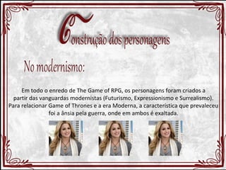 Em todo o enredo de The Game of RPG, os personagens foram criados a 
partir das vanguardas modernistas (Futurismo, Expressionismo e Surrealismo). 
Para relacionar Game of Thrones e a era Moderna, a característica que prevaleceu 
foi a ânsia pela guerra, onde em ambos é exaltada. 
 