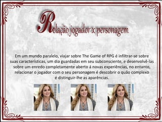 Em um mundo paralelo, viajar sobre The Game of RPG é infiltrar-se sobre 
suas características, um dia guardadas em seu subconsciente, e desenvolvê-las 
sobre um enredo completamente aberto á novas experiências, no entanto, 
relacionar o jogador com o seu personagem é descobrir o quão complexo 
é distinguir-lhe as aparências. 
 