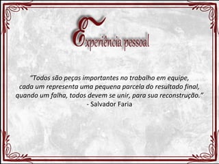 “Todos são peças importantes no trabalho em equipe, 
cada um representa uma pequena parcela do resultado final, 
quando um falha, todos devem se unir, para sua reconstrução.” 
- Salvador Faria 
 