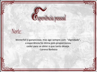 Winterfell é ganancioso, mas age sempre com "dignidade", 
a experiência foi ótima pois proporcionou 
ceder para se obter o que tanto deseja. 
- Lorena Barbosa 
 