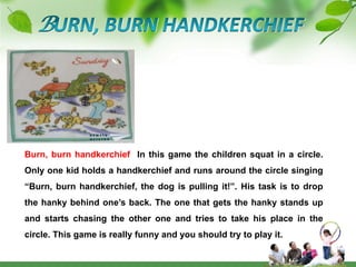 BURN, BURN HANDKERCHIEFBurn, burn handkerchief  In this game the children squat in a circle. Only one kid holds a handkerchief and runs around the circle singing “Burn, burn handkerchief, the dog is pulling it!”. His task is to drop the hanky behind one’s back. The one that gets the hanky stands up and starts chasing the other one and tries to take his place in the circle. This game is really funny and you should try to play it. 