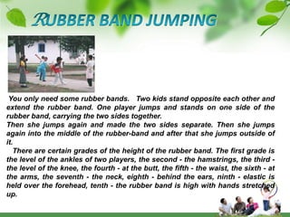 RUBBER BAND JUMPING You only need some rubber bands.   Two kids stand opposite each other and extend the rubber band. One player jumps and stands on one side of the rubber band, carrying the two sides together.Then she jumps again and made the two sides separate. Then she jumps again into the middle of the rubber-band and after that she jumps outside of it.   There are certain grades of the height of the rubber band. The first grade is the level of the ankles of two players, the second - the hamstrings, the third - the level of the knee, the fourth - at the butt, the fifth - the waist, the sixth - at the arms, the seventh - the neck, eighth - behind the ears, ninth - elastic is held over the forehead, tenth - the rubber band is high with hands stretched up. 