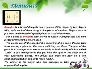 DRAUGHTSDraughts is a form of draughts board game and it is played by two players with pools, each of them has got nine pieces of a colour. Players have to put them on the board of special places marked with a circle.   For a game of Draughts also known as Koram a playing field and nine pieces (white and black) are used.   The pieces are off the boardat the beginning of the game. Players take turns placing a piece on the board until they put them. The goal of the game is to arrange three pieces vertically or horizontally which is called “Lady”. If you manage to do this you have the right to take away one of your opponent’s pieces. The player can move the pool on a free neighboring position and try to make “Lady”.The winner is the player who first manages to take seven of his opponent’s draughts.