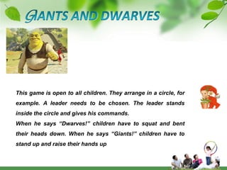 GIANTS AND DWARVESThis game is open to all children. They arrange in a circle, for example. A leader needs to be chosen. The leader stands inside the circle and gives his commands. When he says “Dwarves!” children have to squat and bent their heads down. When he says “Giants!” children have to stand up and raise their hands up