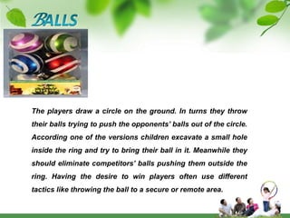 BALLSThe players draw a circle on the ground. In turns they throw their balls trying to push the opponents’ balls out of the circle. According one of the versions children excavate a small hole inside the ring and try to bring their ball in it. Meanwhile they should eliminate competitors’ balls pushing them outside the ring. Having the desire to win players often use different tactics like throwing the ball to a secure or remote area. 