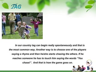 TAG       In our country tag can begin really spontaneously and that is the most common way. Another way is to choose one of the players saying a rhyme and then he/she starts chasing the others. If he reaches someone he has to touch him saying the words “You chase!”.  And that is how the game goes on.