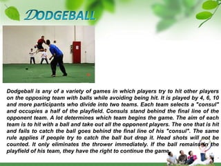 DODGEBALLDodgeball is any of a variety of games in which players try to hit other players on the opposing team with balls while avoiding being hit. It is played by 4, 6, 10 and more participants who divide into two teams. Each team selects a "consul" and occupies a half of the playfield. Consuls stand behind the final line of the opponent team. A lot determines which team begins the game. The aim of each team is to hit with a ball and take out all the opponent players. The one that is hit and fails to catch the ball goes behind the final line of his "consul". The same rule applies if people try to catch the ball but drop it. Head shots will not be counted. It only eliminates the thrower immediately. If the ball remains in the playfield of his team, they have the right to continue the game.      .