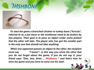 WISHBONETo start the game a branched chicken or turkey bone ("furcula", referred to as a jaw bone or the wishbone) need to be broken by two players. Their goal is to pass an object under some pretext that the other will take. The player who has got the smaller part is the only one that should not take anything.   When one opponent passes an object to the other, the recipient must say            “I know!”, in this way you show the other that you do not forget about the game. If you do not say it, your friend says "One, two, three ... Wishbone " and that’s how he wins the game and you have to carry out his wish.