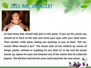 TELL ME, ORACLE!At least three kids should take part in this game. If you are the oracle you should sit in front of the kids and close your eyes with your head down. Then another child starts asking you pointing at one of them “Tell me, oracle! What should it be?” The oracle calls all the children by names of things, plants, animals or anything he can think of. In the end the oracle stands up, opens his eyes and chooses one of the names that he called the players. The kid that received the same name becomes the new oracle.