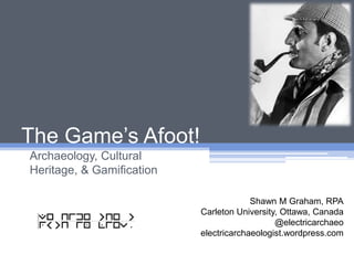 The Game’s Afoot! Archaeology, Cultural Heritage, & Gamification Shawn M Graham, RPA Carleton University, Ottawa, Canada @electricarchaeo electricarchaeologist.wordpress.com 