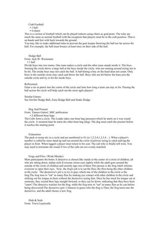 Crab Football
• 1 ball
• 4 chairs
This is a version of football which can be played indoors using chairs as goal posts. The rules are
much the same as normal football with the exception that players must be in the crab position. That is
on hands and feet with back towards the ground.
You may like to make additional rules to prevent the goal keeper throwing the ball too far across the
hall. For example, the ball must bounce at least once on their side of the hall.
Dodge Ball
From: Jack W. Weinmann
• 1 ball
Divide boys into two teams. One team makes a circle and the other team stands inside it. The boys
forming the circle throw a large ball at the boys inside the circle, who are running around trying not to
be hit. The inside boys may not catch the ball. A ball hitting a boy on the head does not count. Only
boys in the outside circle may catch and throw the ball. Boys who are hit below the knee join the
outside circle and try to hit the inside boys.
Refinement:
Enter a six or patrol into the centre of the circle and time how long a team can stay in for. Passing the
ball across the circle will help catch out the more agile players!
Similar Games:
See Sin-bin Dodge Ball, Zone Dodge Ball and Snake Dodge
Dog And Possum
From: 'Games Galore', BSC publication
• 2 different bean bags
The Cubs form a circle. The Leader takes one bean bag (possum) which he starts on it way round
the circle. A moment later he starts the other bean bag (dog). The dog must catch the possum before
it reaches the starting point.
Exhaustion
The pack or troop sits in a circle and are numbered in 4's (ie 1,2,3,4,1,2,3,4... ). When a player's
number is called he must stand up and run around the circle clockwise trying to catch and tag the
player in front. When tagged a player must return to his seat. The cub who is finally left wins. You
may need to terminate the round if two of the cubs are too evenly matched.
Frogs and Flies (Wink Murder)
More participants the better.A detective is chosen.She stands in the center of a circle of children, all
who are sitting down, indian style.Everyone closes eyes tightly while the adult goes around the
outside of the circle of children and secretly taps one of them.This person is the frog.Adult informs
everyone to open their eyes. Now, the frog's job is to eat the flies; the flies being the other children
in the circle. The dectective's job is to try to gues which one of the children in the circle is the
frog.The frog tries to "eat" as many flies by making eye contact with other children in the circle and
sticking out his tongue at them without the dectective seeing him. Once he has stuck his tongue out at
someone, they extend their legs straight forward, or they can lie down, indicating that they have been
"eaten".The detective watches for the frog, while the frog tries to "eat" as many flies as he can before
being discovered.The dectective gets 3 chances to guess who the frog is.Then, the frog turns into the
dectective, and the adult choses a new frog.
Hide & Seek
From: Travis Lauricella
 