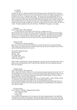 • A football
• A dark hall
2 teames line up on 2 walls they should be directly facing each other with about 20 ft. in between.
One person called the switcher (not on any team) must be in control of the lights turning them on or
off about every 20 sec. or whenever they choose. The teams are to try to grab the ball when it is
thrown in by the switcher (the first time the lights are turned off the ball should be thrown in) and
taken in hand to the other teams side and touch the ball to the opposing team's wall this will give the
team with the ball one win. The teams can only move when the lights are off, if a team member is
caught moving at all while the lights are on, then he is out(it is best to have the switcher call who is in
or out). The team members must crawl at all times. WARNING: This game is very rough.
Marauders
From: 'Games Galore', BSC publication
• A small object for each member of one team (eg. a woggle or pen etc.)
Divide the Pack into two teams. One team to stand with legs apart in a straight line (feet touching
those of the next Cub). In between each Cubs legs is a small object. The other team are the raiders
and have to try to steal the objects, without being caught. They can take them from any direction.
The defender is not allowed to move his feet, but can try to tag the raider below the elbow.
Motorway Crash
• A bean bag or a similar sized object
Boys sit in sixes in a circle. One boy from each six is given the name of a car (eg. Ford, Nissan,
Rolls, Jaguar, etc.) When that name is called out those boys get up and run round the circle Various
calls are made that the boys have to react to:
Join the M1- Change direction
Steep Hill- Walk
Puncture- Hop
Fog- Pidgin Steps
Accelerate- Start running
Crash- Collect object
When 'Crash' is called the boys run back through their own place and into the middle of the circle to
pick up some item placed there. Once 'Crash' has been called the boys can't change the direction
they were running in.
Multiples (Buzz)
From: 'Games Galore', BSC publication
This is a game from Taiwan. Players sit in a circle and start counting round the circle from "one." If
the agreed figure for the game is seven, each time the number being called includes the figure seven
or is a multiple of seven, the player keeps quiet and clasps his hands together. If anyone makes a
mistake the leader records a point against him.
When the boys become good at this game, add one or two other numbers, so they will have to keep
very sharp not to get caught with numbers four, six and eight going on at once.
For one number the player clasps hands. For the second number he will put both hands above his
head. For the third number he can nod his head. Most players will find thinking of two numbers at
once difficult enough.
My Secret Friend
From: "Weasel"; Volzhsky, Volgograd region, Russia.
• Slip of paper per player
• A set of pens
• A bag or box
Every member of the group puts his or her name on the scrap of paper and put it in the bag.When
everybody has put his/her scrap of paper in the bag and shake it carefully. Then let your scouts take
one of the scraps & secretly read the name.This person will be her/his secret friend during the game
 