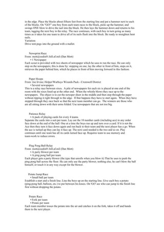 in the edge. Place the blocks about fifteen feet from the starting line and put a hammer next to each
of the blocks. On "GO!" one boy from each team races to the block, picks up the hammer, and
swings ONE blow to drive the nail into the block. He then lays the hammer down and returns to his
team, tagging the next boy in the relay. The race continues, with each boy in turn going as many
times as it takes for one team to drive all of its nails flush into the block. Be ready to straighten bent
nails.
Variation:
Drive tent pegs into the ground with a mallet.
Newsprint Race
From: mott@oodis01.hill.af.mil (Dan Mott)
• 1 Newspaper
Each scout is provided with two sheets of newspaper which he uses to run the race. He can only
step on the newspapers; this is done by: stepping on one, lay the other in front of him, steps on it,
retrieves the paper behind him, which he places in front of him moving forward in this fashion.
Paper Hoops
From: Joe Irvine; Helper/Warboys Wizards Pack - Cromwell District
• Several newspapers
This is a relay race between sixes. A pile of newspapers for each six is placed at one end of the
room with the sixes lined up at the other end. When the whistle blows they race up to the
newspapers. The object is to cut the newsper sheet in the middle and then step through the paper
without ripping it right through to the edge. If that happens they have to start again. When they have
stepped through they race back so that the next team member can go. The winners are those who
are all sitting down with their arms folded. Use newspapers that are not too big.
Patience Relay
• A pack of playing cards for every 4 teams
Separate the cards into a suit per team. Lay out the 10 number cards (including ace) in any order
face down at the end of the hall. One at a time the boys run up and turn over a card. If it is not the
Ace then they turn it face down again and run back to their team and the next player has a go. When
the ace is turned up they can lay it face up. The next card needed is the two and so on. Play
continues until one team has all its cards turned face up. Requires team to use memory and
team-work to reduce errors.
Ping Pong Ball Relay
From: mott@oodis01.hill.af.mil (Dan Mott)
• A party blower per team
• A ping pong ball per team
Each player gets a party blower (the type that unrolls when you blow it) That he uses to push the
ping pong ball across the floor. He can only use the party blower, nothing else, he can't blow the ball
himself, or touch it in any way except for the blower.
Potato Jump Race
• Small ball per team
Establish a start and a finish line. Line the boys up on the starting line. Give each boy a potato
(ping-pong ball, balloon, etc.) to put between his knees. On 'GO' see who can jump to the finish line
first without dropping the potato.
Potato Race
• Fork per team
• Potato per team
Each team member tosses the potato into the air and catches it on the fork, takes it off and hands
them to the next player.
 