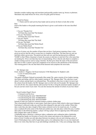 Introduce another trading stage and merchant (and possibly another team) eg. bronze or platinum.
Merchants only trade bronze for silver, silver for gold, gold for bronze.
Mixed Up Names
• 1 Name card for each activity base leader and an activity for them to look after at that
base
Each of the leaders or the people manning the bases is given a card similar to the ones described
below:
1.You are 'Thunder Fist'.
Tell them they must find 'The Kraken'.
2.You are 'The Kraken'.
Tell them they must find 'Thorin'.
3.You are 'Thorin'.
Tell them they must find 'The Hulk'.
4.You are 'The Hulk'.
Tell them they must find 'Robin Hood'.
5.You are 'Robin Hood'.
Tell them they must find 'Thunder Fist'.
You can of course vary the number of bases that you have. Each person manning a base is also
given an activity that the cubs or scouts have to complete at that base. The base men are sent out
and hide within a given area. The patrols are then sent out, each having been given a different
'NAME' to find. When a baseman is found, the scouts or cubs have to ask him if he is the name they
are looking for. If he is not then they have to keep looking. If he is then he asks them to complete a
simple scouting exercise such as tying a bowline. He then gives them the name of the next person
they have to find. A point is given for completion of an exercise to the satisfaction of the baseman.
The winning patrol is the one that finds all the basemen and completes the most tasks.
Mr. Spongee man
From: Andrew J. Higgins; Cub Scout instructor 315th Manchester St. Stephen's cubs
• 2 sets of watercolour paint
• 2 sponges
This game is brilliant if played occasionally (like camp) The game consists of two leaders running
into bushs and hiding. and two other leaders running as "Mr. Spongee Man" The cubs have to get
about 8 colours and get back to an allocated base. The problem is they have to take it in turn to get
the colours from the leaders, but Mr. Spongee man is on the look out for people. Mr. Spongee man
is to rub off ALL the colours that the cub/scout has! So this is tiring the minimum leaders needed is 4
but you can have more if you want. You can also increase the amount of colours of you have them!
Naval Combat (Nigel's Navy)
• Coloured wool for lives
• 6 Cards bearing the name "DESTROYER"
• 4 Cards bearing the name "SUBMARINE"
• 2 Cards bearing the name "BATTLESHIP"
Instead of cards you could use coloured counters or plastic clothes pegs.
This is best played with three or more teams. Each team is given a base which is their naval shipyard.
Each player is allowed to take one card from their shipyard to take part in the combat. When they
take a card, they also take a length of their teams coloured wool to tie round one arm. A combat
area is marked off in the center of the field and combat may only take place within this area. Combat
takes place in the following manner, a player will tag a player from an opposing team. Both players
then compare their cards as follows:
A battleship takes a destroyer, a destroyer takes a submarine and a submarine takes a battleship.
The losing boy hands over his piece of wool to the winner and returns to his shipyard for a new
piece of wool. Combat can only take place between two players who are each wearing a piece of
wool. If both players have craft of equal status such as two submarines then it is an even match and
there is no victor, they then have to go and challenge somebody else. A boy can exchange ships only
 
