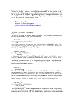 player sits at the top of the hill with the flashlight, the rest of the people start at the bottom of the hill.
The object of the game is to advance up the hill and touch the pot with out being "zapped" by the
person with the flashlight. If a person is zapped they have to go back down to the bottom of the hill
and has to start over. The first person to get the pot is the winner. He then becomes the person with
the flashlight and the game starts over. My troop has played this game for hours on end. It is really
fun and even some of the adults get in on the action.
The Games Compendium
Maintained by Edinburgh Area Scouts
http://www.argonet.co.uk/edinburgh.scouts/games/
The Games Compendium - Quick 'n Easy
Games
The games in this chapter are all really easy to set up. Many of them needing no equipment others
requiring equipment which you are likely to have at hand.
Ankle Grasp
From: 'Games Galore', BSC publication
• Chalk
Draw a ring 6' in diameter. The contestants enter the ring, stoop over and grasp their ankles. The
object of the game is to push your opponent over or to make him let go of his ankles. The player is
automatically disqualified if he steps out of the circle.
Australian Circle Game
From: 'Games Galore', BSC publication
• 2 Tennis balls
A player stands in the centre of a circle, holding a tennis ball. He tries to throw this ball to someone
in the circle who will drop it. Another ball is also being passed around the circle from one boy to
another.
The player in the centre may throw his ball to anyone, but he usually throws it to the boy about to
receive the ball being passed around the circle. If either ball is dropped, the one who dropped it
changes places with the boy in the centre.
Bash the leader
• Several soft balls
Divide the scouts into 4 teams. The object of the games is to hit the leaders with the soft balls.
Scouters are situated in each of four corners of hall 4 teams of scouts, each assigned to different a
leader. Scouts place themselves strategically in their quadrant to protect their assigned leader. Once
placed, Scouts are not allowed move thier feet (they can twist and turn to intercept and throw balls).
Leaders count each time they are struck by ball. Winner is leader with least amount of hits.
Blind man's Knot
From: 'Games Galore', BSC publication
• A rope per player
• A blindfold per player
The squad is blindfolded. The leader passes down the line, holding a piece of cord knotted in one of
the familiar knots. Each boy may finger it for ten seconds to discover which knot it is. The squad is
then provided with a cord. At the word "Go" each blind player makes the knot he considers the right
one. The quickest (if correct) wins.
 