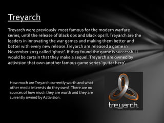 Treyarch
Treyarch were previously most famous for the modern warfare
series, until the release of Black ops and Black ops ll. Treyarch are the
leaders in innovating the war games and making them better and
better with every new release.Treyarch are released a game in
November 2013 called ‘ghost’. If they found the game is successful I
would be certain that they make a sequel. Treyarch are owned by
activision that own another famous game series ‘guitar hero’.

How much are Treyarch currently worth and what
other media interests do they own? There are no
sources of how much they are worth and they are
currently owned by Activision.

 