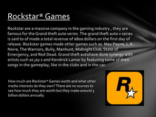 Rockstar* Games
Rockstar are a massive company in the gaming industry , they are
famous for the Grand theft auto series. The grand theft auto v series
is said to of made a total revenue of $800 dollars on the first day of
release. Rockstar games made other games such as Max Payne, L.A.
Noire, The Warriors, Bully, Manhunt, Midnight Club, State of
Emergency, and Red Dead. Grand theft autohave done synergy with
artists such as jay z and Kendrick Lamar by featuring some of their
songs in the gameplay, like in the clubs and in the car.

How much are Rockstar* Games worth and what other
media interests do they own? There are no sources to
see how much they are worth but they make around 3
billion dollars annually.

 