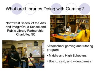What are Libraries Doing with Gaming? Northwest School of the Arts and ImaginOn: a School and Public Library Partnership. Charlotte, NC Afterschool gaming and tutoring program Middle and High Schoolers Board, card, and video games 