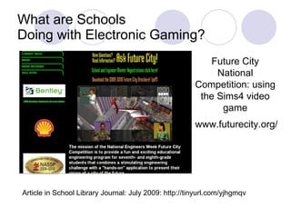 What are Schools Doing with Electronic Gaming? Future City National Competition: using the Sims4 video game www.futurecity.org/ Article in School Library Journal: July 2009: http://tinyurl.com/yjhgmqv  