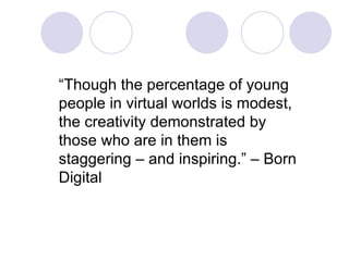 “ Though the percentage of young people in virtual worlds is modest, the creativity demonstrated by those who are in them is staggering – and inspiring.” – Born Digital 