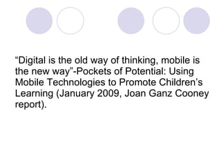 “ Digital is the old way of thinking, mobile is the new way”-Pockets of Potential: Using Mobile Technologies to Promote Children’s Learning (January 2009, Joan Ganz Cooney report). 