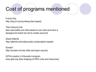Cost of programs mentioned Future City  http://tinyurl.com/ycr4ewq (fee based) Teen Second Life teen.secondlife.com (fee based to own land and have a background check but not to create account) Quest Atlantis http://atlantis.crlt.indiana.edu/ (subscription based) Scratch http://scratch.mit.edu (free and open source) GITA-Location in Education program www.gita.org (free shipping of GPS units and resources) 