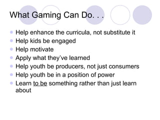 What Gaming Can Do. . . Help enhance the curricula, not substitute it Help kids be engaged Help motivate Apply what they’ve learned Help youth be producers, not just consumers Help youth be in a position of power Learn  to be  something rather than just learn about 
