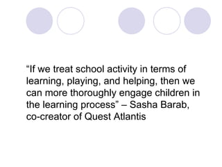 “ If we treat school activity in terms of learning, playing, and helping, then we can more thoroughly engage children in the learning process” – Sasha Barab, co-creator of Quest Atlantis 