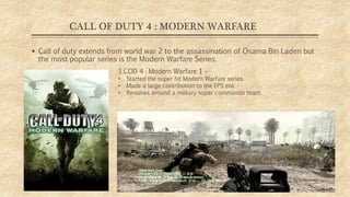 CALL OF DUTY 4 : MODERN WARFARE
 Call of duty extends from world war 2 to the assassination of Osama Bin Laden but
the most popular series is the Modern Warfare Series.
1.COD 4 : Modern Warfare 1 –
• Started the super hit Modern Warfare series.
• Made a large contribution to the FPS era.
• Revolves around a military super commando team.
 