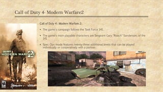 Call of Duty 4- Modern Warfare2
Call of Duty 4 : Modern Warfare 2:
 The game's campaign follows the Task Force 141.
 The game's main playable characters are Sergeant Gary "Roach" Sanderson, of the
141
 Spec Ops mode features twenty-three additional levels that can be played
individually or cooperatively with a partner.
09/11/2019
 