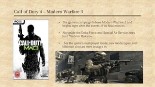 Call of Duty 4 – Modern Warfare 3
• The game's campaign follows Modern Warfare 2 and
begins right after the events of its final mission.
• Alongside the Delta Force and Special Air Service, they
hunt Vladimir Makarov
• For the game's multiplayer mode, new mode types and
killstreak choices were brought in.
 